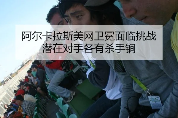 阿尔卡拉斯美网卫冕面临挑战 潜在对手各有杀手锏