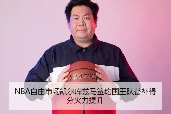 NBA自由市场凯尔库兹马签约国王队替补得分火力提升